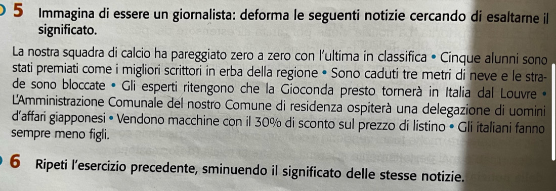 Immagina di essere un giornalista: deforma le seguenti notizie cercando di esaltarne il 
significato. 
La nostra squadra di calcio ha pareggiato zero a zero con l'ultima in classifica • Cinque alunni sono 
stati premiati come i migliori scrittori in erba della regione • Sono caduti tre metri di neve e le stra- 
de sono bloccate • Gli esperti ritengono che la Gioconda presto tornerà in Italia dal Louvre»• 
L'Amministrazione Comunale del nostro Comune di residenza ospiterà una delegazione di uomini 
d'affari giapponesi • Vendono macchine con il 30% di sconto sul prezzo di listino • Gli italiani fanno 
sempre meno figli. 
6 Ripeti l’esercizio precedente, sminuendo il significato delle stesse notizie.