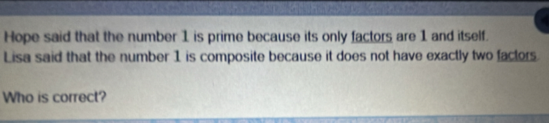 Hope said that the number 1 is prime because its only factors are 1 and itself. 
Lisa said that the number 1 is composite because it does not have exactly two factors. 
Who is correct?