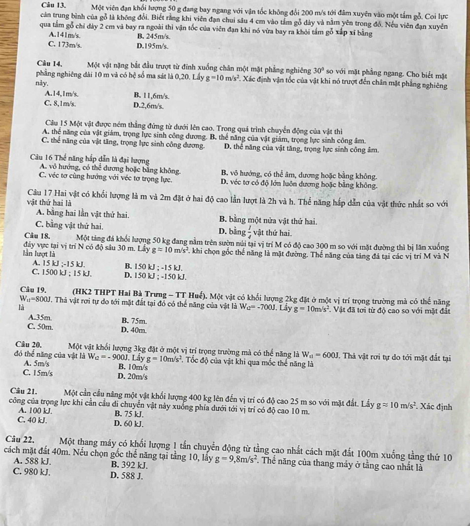 Một viên đạn khối lượng 50 g đang bay ngang với vận tốc không đổi 200 m/s tới đâm xuyên vào một tấm gỗ. Coi lực
cản trung bình của gỗ là không đổi. Biết rằng khi viên đạn chui sâu 4 cm vào tầm gỗ dày và nằm yên trong đó. Nếu viên đạn xuyên
qua tấm gỗ chỉ dày 2 cm và bay ra ngoài thì vận tốc của viên đạn khi nó vừa bay ra khỏi tấm gỗ xấp xỉ bằng
A.141m/s. B. 245m/s.
C. 173m/s. D.195m/s.
Câu 14. Một vật nặng bắt đầu trượt từ đinh xuống chân một mặt phẳng nghiêng 30° so với mặt phẳng ngang. Cho biết mặt
phẳng nghiêng dài 10 m và có hệ số ma sát là 0,20. Lấy g=10m/s^2. Xác định vận tốc của vật khi nó trượt đến chân mặt phẳng nghiêng
này.
A.14,1m/s. B. 11,6m/s.
C. 8,1m/s. D.2,6m/s.
Câu 15 Một vật được ném thằng đứng từ dưới lên cao. Trong quá trình chuyển động của vật thì
A. thể năng của vật giảm, trọng lực sinh công dương. B. thế năng của vật giảm, trọng lực sinh công âm.
C. thể năng của vật tăng, trọng lực sinh công dương. D. thể năng của vật tăng, trọng lực sinh công âm.
Câu 16 Thế năng hắp dẫn là đại lượng
A. vô hướng, có thể dương hoặc bằng không. B. vô hướng, có thể âm, dương hoặc bằng không.
C. véc tơ cùng hướng với véc tơ trọng lực. D. véc tơ có độ lớn luôn dương hoặc bằng không.
Câu 17 Hai vật có khối lượng là m và 2m đặt ở hai độ cao lần lượt là 2h và h. Thế năng hấp dẫn của vật thức nhất so với
vật thứ hai là
A. bằng hai lần vật thứ hai. B. bằng một nửa vật thứ hai.
C. bằng vật thứ hai. D. bằng  1/4  vật thứ hai.
Câu 18. Một tảng đá khối lượng 50 kg đang nằm trên sườn núi tại vị trí M có độ cao 300 m so với mặt đường thì bị lăn xuống
đảy vực tại vị trí N có độ sâu 30 m. Lấy gapprox 10m/s^2 T. khi chọn gốc thể năng là mặt đường. Thế năng của tảng đá tại các vị trí M và N
lần lượt là
A. 15 kJ ;-15 kJ. B. 150 kJ ; -15 kJ.
C. 1500 kJ ; 15 kJ. D. 150 kJ ; -150 kJ.
Câu 19. (HK2 THPT Hai Bà Trưng - TT Huế). Một vật có khối lượng 2kg đặt ở một vị trí trọng trường mà có thể năng
W_t1=800J T. Thả vật rơi tự do tới mặt đất tại đó có thể năng của vật là W_Q=-700J
là . Lẩy g=10m/s^2. Vật đã tơi từ độ cao so với mặt đất
A.35m. B. 75m.
C. 50m. D. 40m.
Câu 20. Một vật khối lượng 3kg đặt ở một vị trí trọng trường mà có thể năng là W_u=600J. Thả vật rơi tự do tới mặt đất tại
đó thể năng của vật là W_Q=-900J. Lấy g=10m/s^2 7. Tốc độ của vật khi qua mốc thế năng là
A. 5m/s B. 10m/s
C. 15m/s D. 20m/s
Câu 21. Một cần cầu nâng một vật khối lượng 400 kg lên đến vị trí có độ cao 25 m so với mặt đất. Lấy gapprox 10m/s^2. Xác định
công của trọng lực khi cần cầu di chuyển vật này xuống phía dưới tới vị trí có độ cao 10 m.
A. 100 kJ. B. 75 kJ.
C. 40 kJ. D. 60 kJ.
Câu 22. Một thang máy có khối lượng 1 tấn chuyển động từ tầng cao nhất cách mặt đất 100m xuống tầng thứ 10
cách mặt đất 40m. Nếu chọn gốc thế năng tại tầng 10, lấy g=9,8m/s^2. Thể năng của thang máy ở tầng cao nhất là
A. 588 kJ. B. 392 kJ.
C. 980 kJ. D. 588 J.