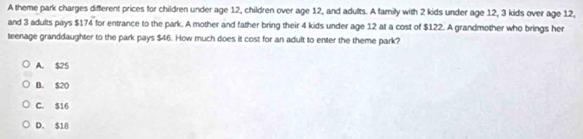 A theme park charges different prices for children under age 12, children over age 12, and adults. A family with 2 kids under age 12, 3 kids over age 12,
and 3 adults pays $174 for entrance to the park. A mother and father bring their 4 kids under age 12 at a cost of $122. A grandmother who brings her
teenage granddaughter to the park pays $46. How much does it cost for an adult to enter the theme park?
A. $25
B. $20
C. $16
D. $18