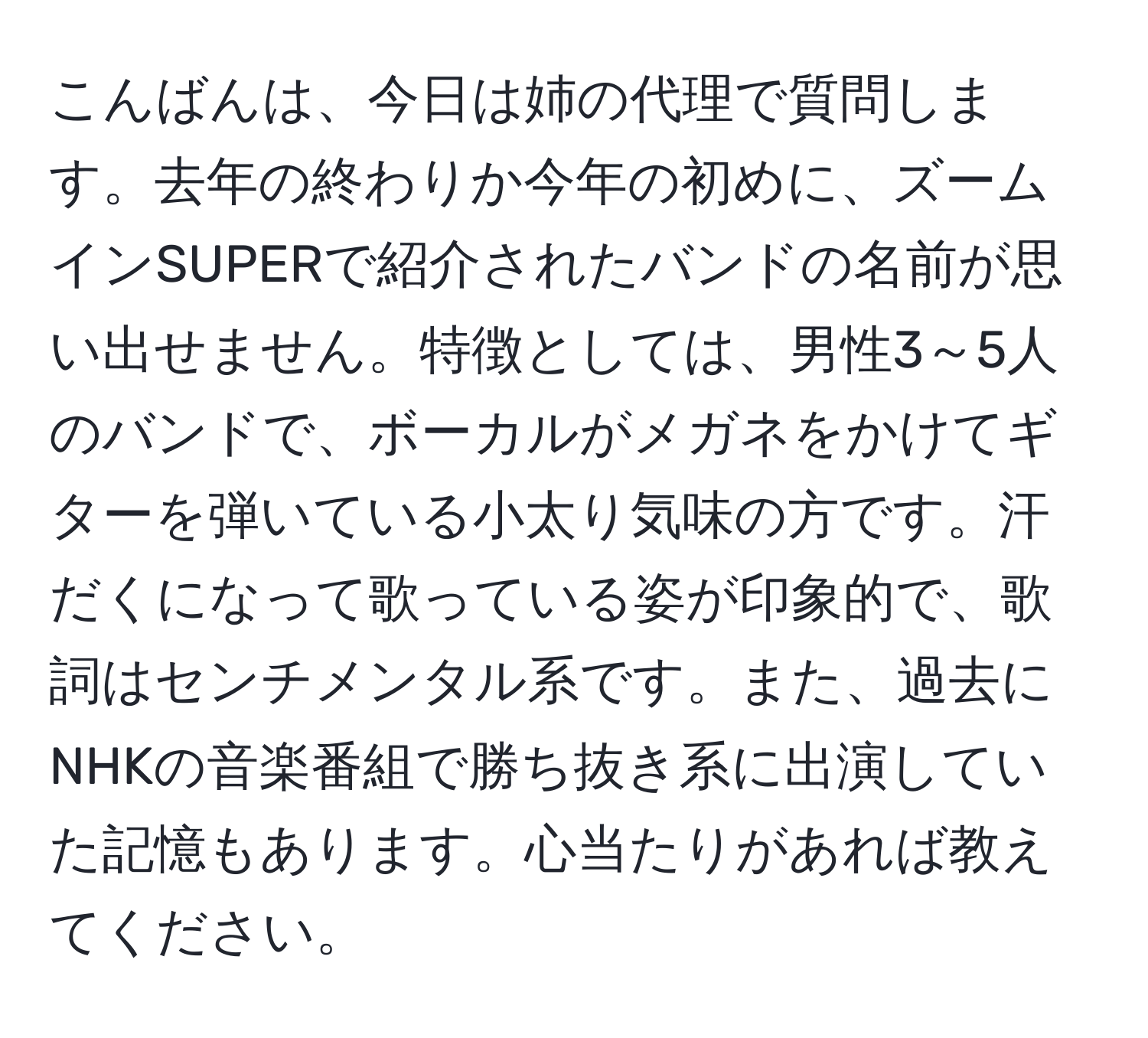 こんばんは、今日は姉の代理で質問します。去年の終わりか今年の初めに、ズームインSUPERで紹介されたバンドの名前が思い出せません。特徴としては、男性3～5人のバンドで、ボーカルがメガネをかけてギターを弾いている小太り気味の方です。汗だくになって歌っている姿が印象的で、歌詞はセンチメンタル系です。また、過去にNHKの音楽番組で勝ち抜き系に出演していた記憶もあります。心当たりがあれば教えてください。