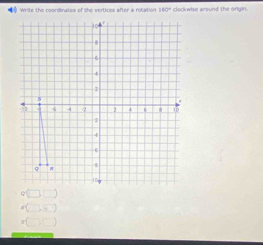 Write the coordinates of the vertices after a rotation 180° clockwise around the origin.
10
-8
6 a
-4
2
S
x
-10 -8 -6 -4 -2 2 4 6 8 10
-2
-4
-6
Q R
-8
-10
Q'(□ ,□ )
R'(□ ,□ )
s(□ ,□ )