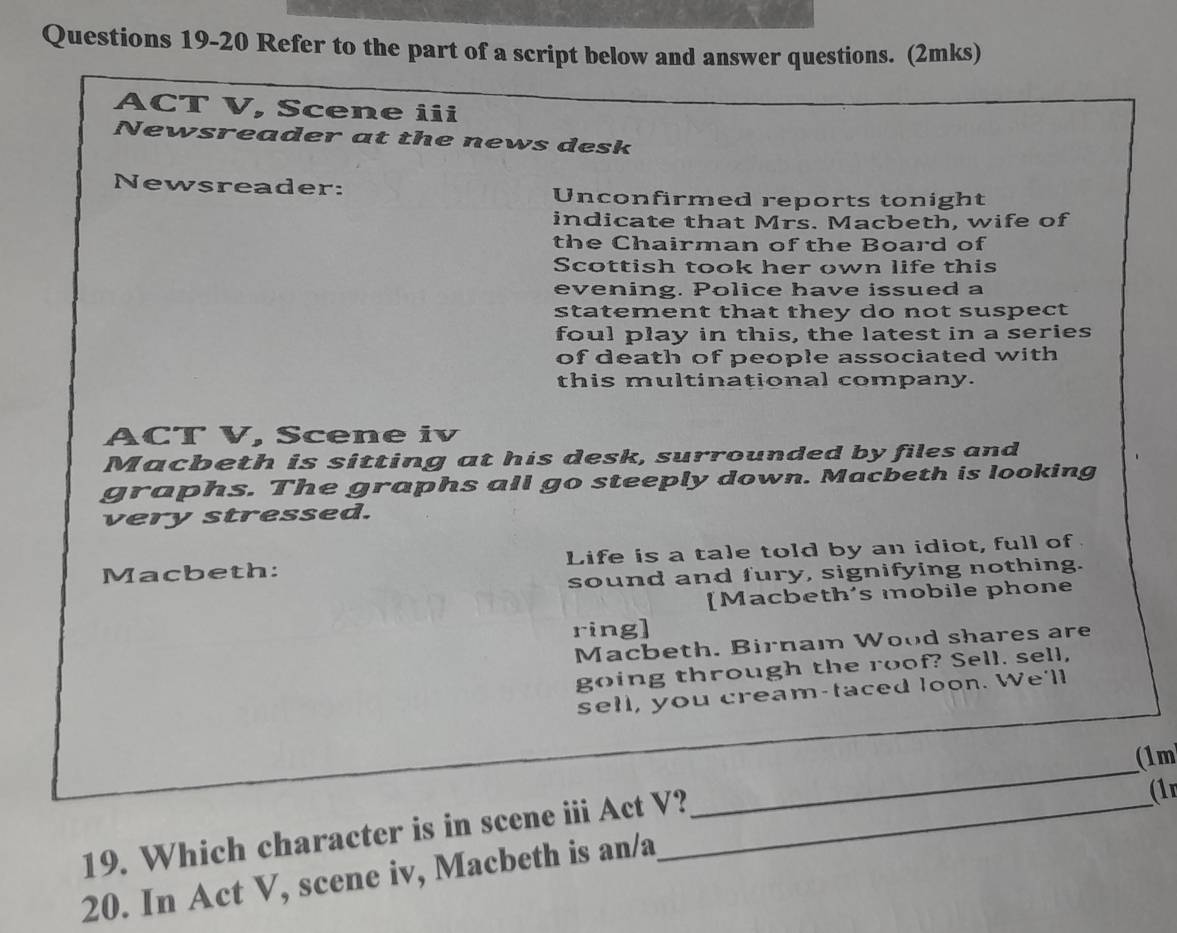 Refer to the part of a script below and answer questions. (2mks) 
ACT V, Scene iii 
Newsreader at the news desk 
Newsreader: Unconfirmed reports tonight 
indicate that Mrs. Macbeth, wife of 
the Chairman of the Board of 
Scottish took her own life this 
evening. Police have issued a 
statement that they do not suspect 
foul play in this, the latest in a series 
of death of people associated with 
this multinational company. 
ACT V, Scene iv 
Macbeth is sitting at his desk, surrounded by files and 
graphs. The graphs all go steeply down. Macbeth is looking 
very stressed. 
Macbeth: Life is a tale told by an idiot, full of 
sound and fury, signifying nothing. 
[Macbeth's mobile phone 
ring] 
Macbeth. Birnam Wood shares are 
going through the roof? Sell. sell, 
sell, you cream-taced loon. We'll 
(1m 
19. Which character is in scene iii Act V?_ 
_ 
(1r 
20. In Act V, scene iv, Macbeth is an/a