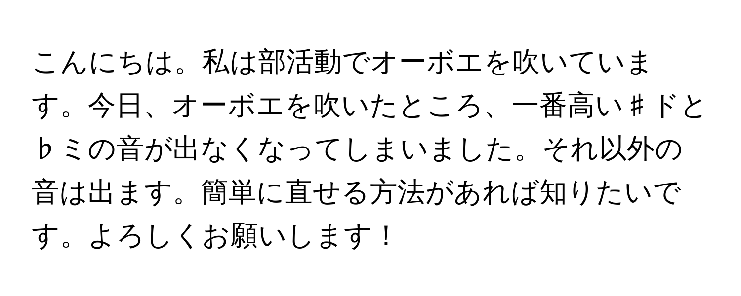 こんにちは。私は部活動でオーボエを吹いています。今日、オーボエを吹いたところ、一番高い♯ドと♭ミの音が出なくなってしまいました。それ以外の音は出ます。簡単に直せる方法があれば知りたいです。よろしくお願いします！