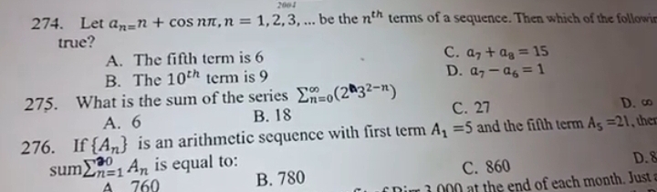 2004
274. Let a_n=n+cos nπ , n=1,2,3,... be the n^(th) terms of a sequence. Then which of the followin
true?
A. The fifth term is 6 C. a_7+a_8=15
B. The 10^(th) term is 9 D. a_7-a_6=1
275. What is the sum of the series sumlimits _(n=0)^(∈fty)(2^n3^(2-n)) C. 27 D. ∞
A. 6 B. 18
276. If  A_n is an arithmetic sequence with first term A_1=5 and the fifth term A_5=21 the
sum sumlimits _(n=1)^(20)A_n is equal to: D. 8
A 760 B. 780 C. 860
r 3 0 at the end of each month. Just