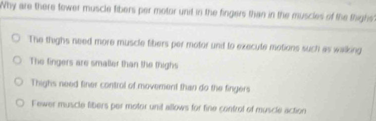 Why are there fewer muscle fibers per motor unit in the fingers than in the muscles of the thight?
The thighs need more muscle fibers per motor unt to execute motions such as walking
The fingers are smaller than the thighs
Thighs need finer control of movement than do the fingers
Fewer muscle fibers per motor unit allows for fine control of muscle action