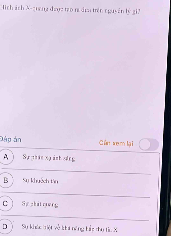 Hình ảnh X -quang được tạo ra dựa trên nguyên lý gì?
Đáp án Cần xem lại
A) Sự phản xạ ánh sáng
B Sự khuếch tán
C Sự phát quang
D Sự khác biệt về khả năng hấp thụ tia X