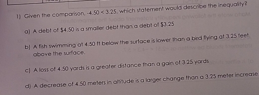 Given the comparison. -4.50<3.25 , which statement would describe the inequality?
a) A debt of $4.50 is a smaller debt than a debt of $3.25
b) A fish swimming at 4.50 ft below the surface is lower than a bird flying at 3.25 feet
above the surface.
c) A loss of 4.50 yards is a greater distance than a gain of 3.25 yards
d) A decrease of 4.50 meters in altitude is a larger change than a 3.25 meter increase.