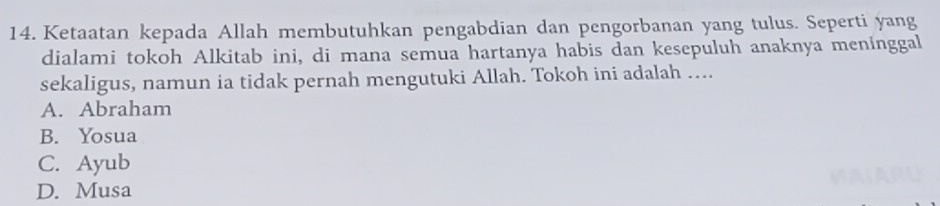 Ketaatan kepada Allah membutuhkan pengabdian dan pengorbanan yang tulus. Seperti yang
dialami tokoh Alkitab ini, di mana semua hartanya habis dan kesepuluh anaknya meninggal
sekaligus, namun ia tidak pernah mengutuki Allah. Tokoh ini adalah …..
A. Abraham
B. Yosua
C. Ayub
D. Musa