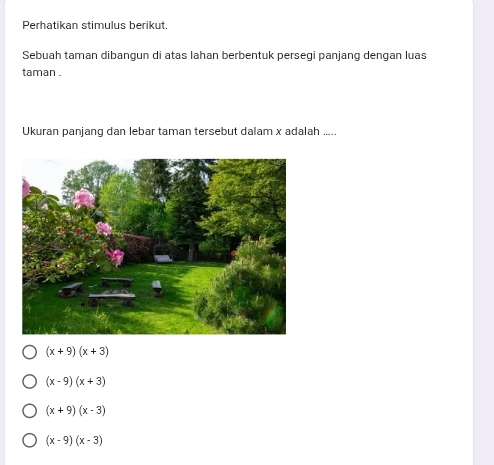 Perhatikan stimulus berikut.
Sebuah taman dibangun di atas Iahan berbentuk persegi panjang dengan luas
taman .
Ukuran panjang dan lebar taman tersebut dalam x adalah .....
(x+9)(x+3)
(x-9)(x+3)
(x+9)(x-3)
(x-9)(x-3)