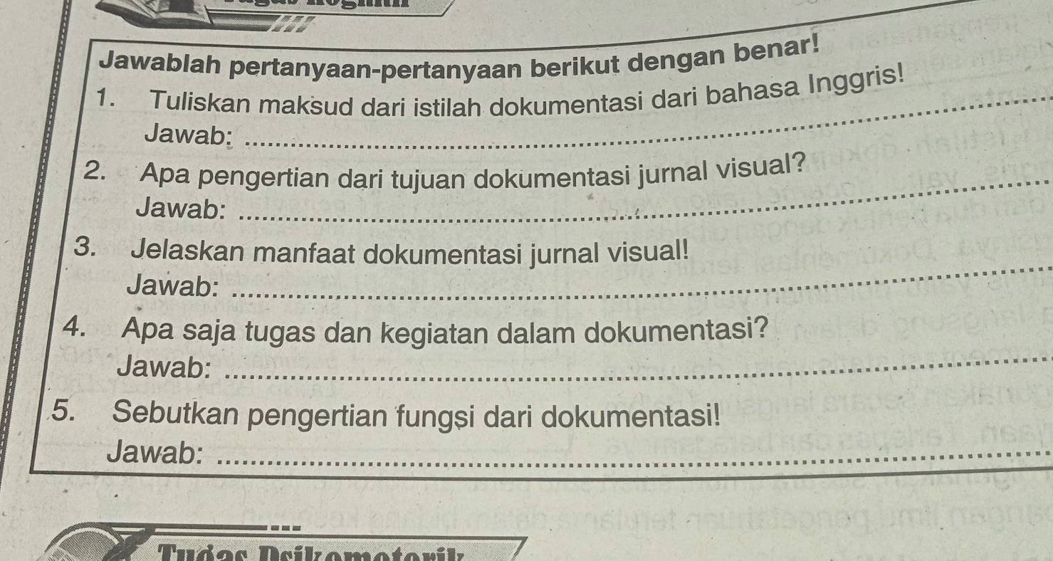 Jawablah pertanyaan-pertanyaan berikut dengan benar! 
1. Tuliskan maksud dari istilah dokumentasi dari bahasa Inggris! 
Jawab: 
2. Apa pengertian dari tujuan dokumentasi jurnal visual? 
Jawab: 
3. Jelaskan manfaat dokumentasi jurnal visual! 
Jawab: 
_ 
4. Apa saja tugas dan kegiatan dalam dokumentasi? 
Jawab: 
_ 
5. Sebutkan pengertian fungsi dari dokumentasi! 
Jawab:_ 
Tudos Dsíkomotorík