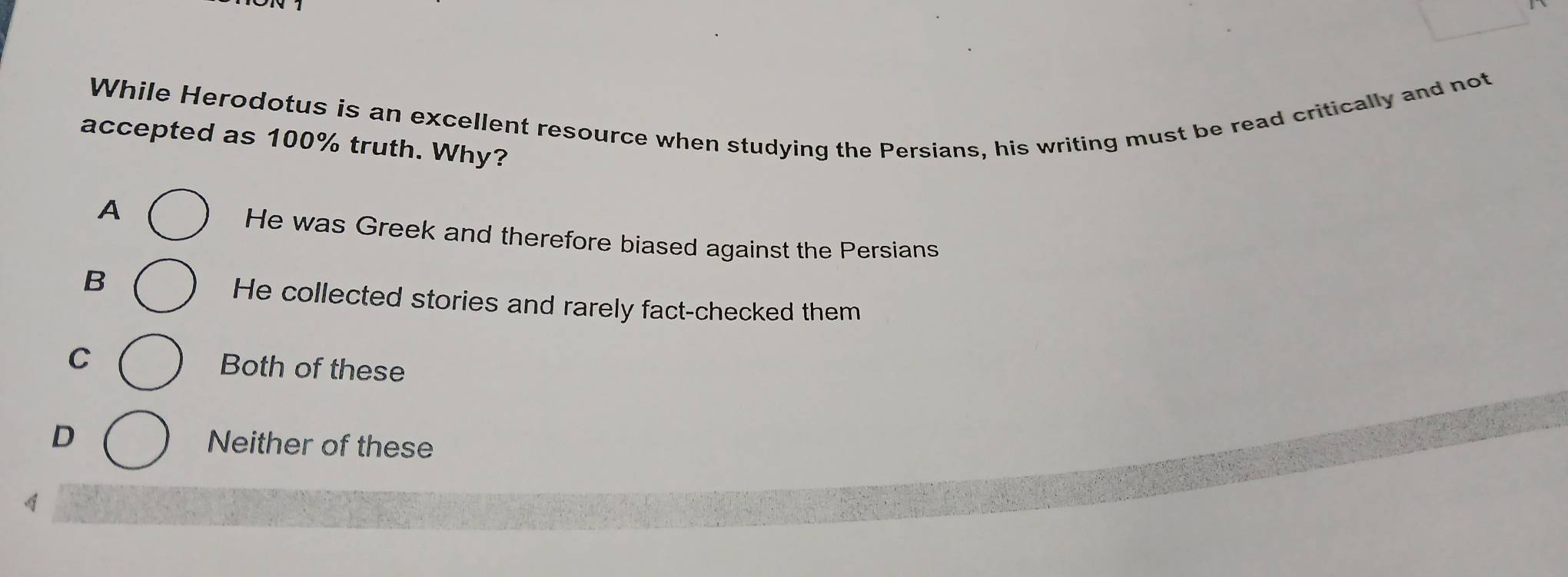 While Herodotus is an excellent resource when studying the Persians, his writing must be read critically and not
accepted as 100% truth. Why?
A
He was Greek and therefore biased against the Persians
B
He collected stories and rarely fact-checked them
C Both of these
D Neither of these