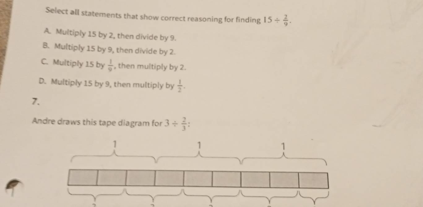 Select all statements that show correct reasoning for finding 15/  2/9 .
A. Multiply 15 by 2, then divide by 9.
B. Multiply 15 by 9, then divide by 2.
C. Multiply 15 by  1/9  , then multiply by 2.
D. Multiply 15 by 9, then multiply by  1/2 . 
7.
Andre draws this tape diagram for 3/  2/3 .