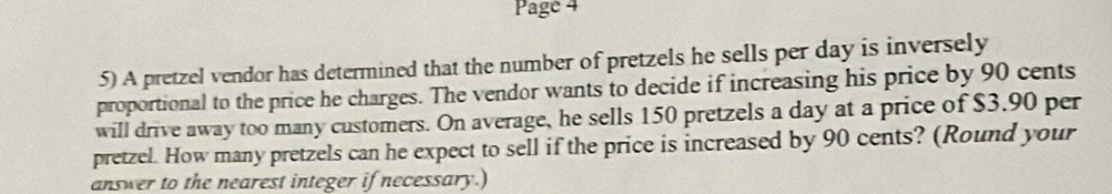 Page 4 
5) A pretzel vendor has determined that the number of pretzels he sells per day is inversely 
proportional to the price he charges. The vendor wants to decide if increasing his price by 90 cents
will drive away too many customers. On average, he sells 150 pretzels a day at a price of $3.90 per 
pretzel. How many pretzels can he expect to sell if the price is increased by 90 cents? (Round your 
answer to the nearest integer if necessary.)