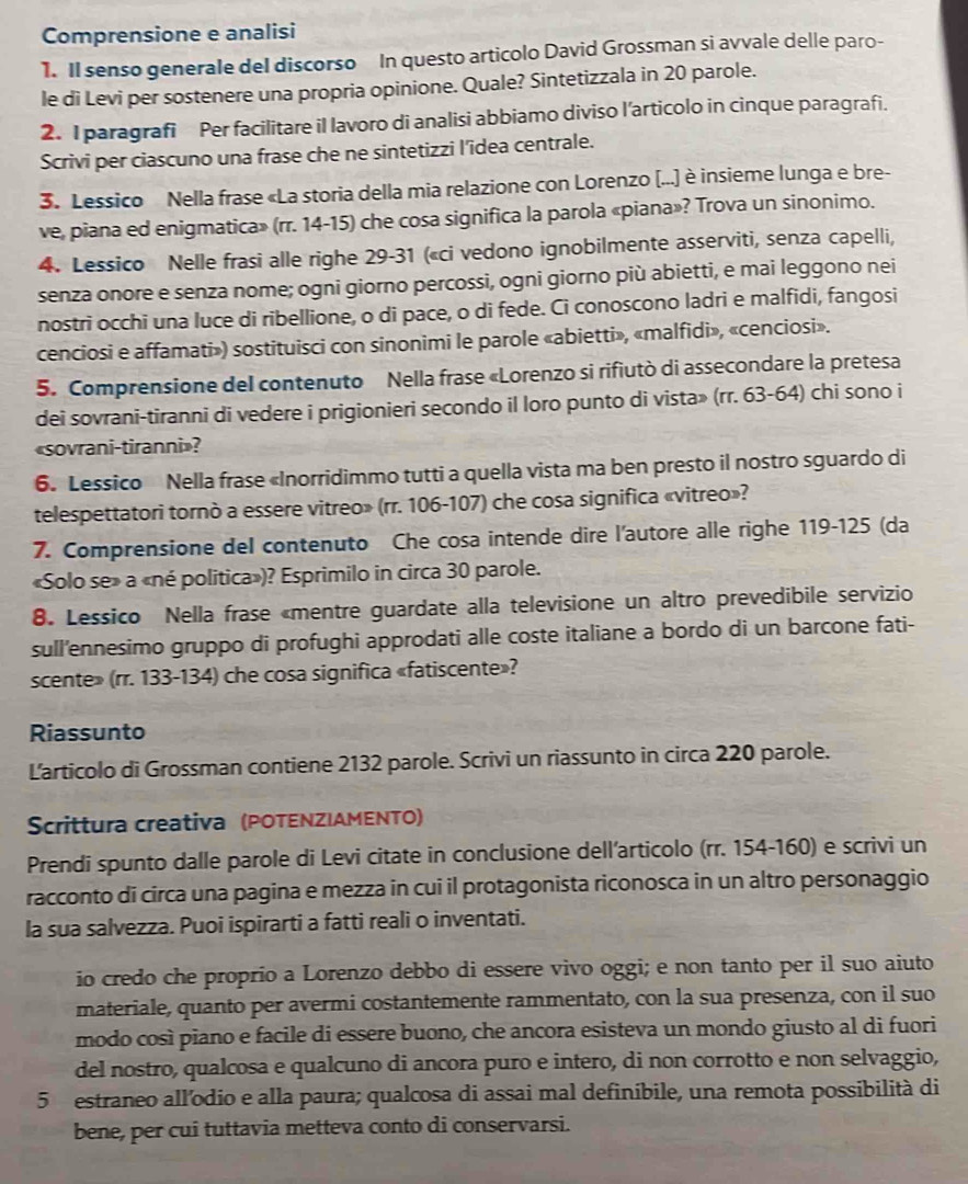 Comprensione e analisi
1. Il senso generale del discorso In questo articolo David Grossman si avvale delle paro-
le di Levi per sostenere una propria opinione. Quale? Sintetizzala in 20 parole.
2. I paragrafi Per facilitare il lavoro di analisi abbiamo diviso l’articolo in cinque paragrafi.
Scrivi per ciascuno una frase che ne sintetizzi l’idea centrale.
3. Lessico Nella frase «La storia della mia relazione con Lorenzo (...) è insieme lunga e bre-
ve, piana ed enigmatica» (rr. 14-15) che cosa significa la parola «piana»? Trova un sinonimo.
4. Lessico Nelle frasi alle righe 29-31 («ci vedono ignobilmente asserviti, senza capelli,
senza onore e senza nome; ogni giorno percossi, ogni giorno più abietti, e mai leggono nei
nostri occhi una luce di ribellione, o di pace, o di fede. Ci conoscono ladri e malfidi, fangosi
cenciosi e affamati») sostituisci con sinonimi le parole «abietti», «malfidi», «cenciosi».
5. Comprensione del contenuto Nella frase «Lorenzo si rifiutò di assecondare la pretesa
dei sovrani-tiranni di vedere i prigionieri secondo il loro punto di vista» (rr. 63-64) chi sono i
«sovrani-tiranni»?
6. Lessico Nella frase «Inorridimmo tutti a quella vista ma ben presto il nostro sguardo di
telespettatori tornò a essere vitreo» (rr. 106-107) che cosa significa «vitreo»?
7. Comprensione deI contenuto Che cosa intende dire l'autore alle righe 119-125 (da
«Solo se» a «né politica»)? Esprimilo in circa 30 parole.
8. Lessico Nella frase «mentre guardate alla televisione un altro prevedibile servizio
sull’'ennesimo gruppo di profughi approdati alle coste italiane a bordo di un barcone fati-
scente» (rr. 133-134) che cosa significa «fatiscente»?
Riassunto
Larticolo di Grossman contiene 2132 parole. Scrivi un riassunto in circa 220 parole.
Scrittura creativa (POTENZIAMENTO)
Prendi spunto dalle parole di Levi citate in conclusione dell’articolo (rr. 154-160) e scrivi un
racconto di circa una pagina e mezza in cui il protagonista riconosca in un altro personaggio
la sua salvezza. Puoi ispirarti a fatti reali o inventati.
io credo che proprio a Lorenzo debbo di essere vivo oggi; e non tanto per il suo aiuto
materiale, quanto per avermi costantemente rammentato, con la sua presenza, con il suo
modo così piano e facile di essere buono, che ancora esisteva un mondo giusto al di fuori
del nostro, qualcosa e qualcuno di ancora puro e intero, di non corrotto e non selvaggio,
5 estraneo all’odio e alla paura; qualcosa di assai mal definibile, una remota possibilità di
bene, per cui tuttavia metteva conto di conservarsi.