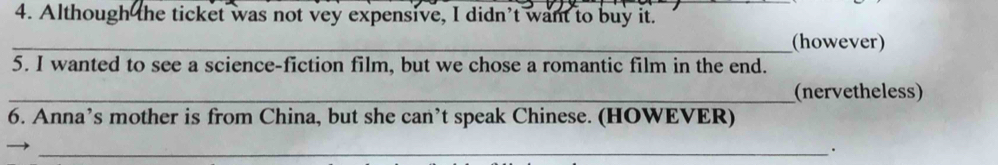 Although the ticket was not vey expensive, I didn't want to buy it. 
_(however) 
5. I wanted to see a science-fiction film, but we chose a romantic film in the end. 
_(nervetheless) 
6. Anna’s mother is from China, but she can’t speak Chinese. (HOWEVER) 
_.