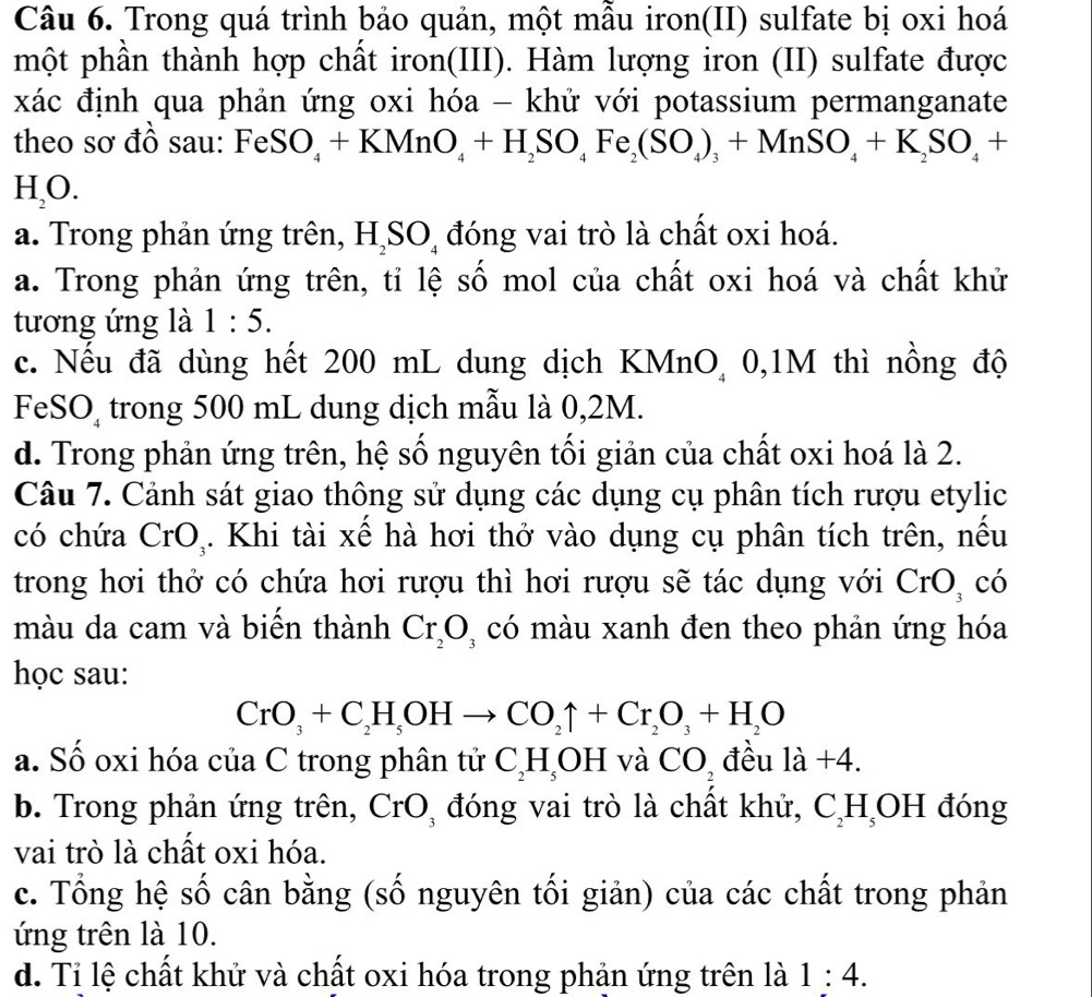 Trong quá trình bảo quản, một mẫu iron(II) sulfate bị oxi hoá
một phần thành hợp chất iron(III). Hàm lượng iron (II) sulfate được
xác định qua phản ứng oxi hóa - khử với potassium permanganate
theo sơ đồ sau: FeS O_4+KMnO_4+H_2SO_4Fe_2(SO_4)_3+MnSO_4+K_2SO_4+
H_2O.
a. Trong phản ứng trên, H_2SO_4 đóng vai trò là chất oxi hoá.
a. Trong phản ứng trên, tỉ lệ số mol của chất oxi hoá và chất khử
tương ứng là 1:5.
c. Nếu đã dùng hết 200 mL dung dịch KMnO, 0,1M thì nồng độ
FeSO trong 500 mL dung dịch mẫu là 0,2M.
d. Trong phản ứng trên, hệ số nguyên tối giản của chất oxi hoá là 2.
Câu 7. Cảnh sát giao thông sử dụng các dụng cụ phân tích rượu etylic
có chứa CrO,. Khi tài xế hà hơi thở vào dụng cụ phân tích trên, nếu
trong hơi thở có chứa hơi rượu thì hơi rượu sẽ tác dụng với CrO, có
màu da cam và biến thành Cr_2O có màu xanh đen theo phản ứng hóa
học sau:
CrO_3+C_2H_5OHto CO_2uparrow +Cr_2O_3+H_2O
a. Số oxi hóa của C trong phân tử C_2H_5OH và CO_2 đều 1a+4.
b. Trong phản ứng trên, Cr( D đóng vai trò là chất khử, C_2H_5OH đóng
vai trò là chất oxi hóa.
c. Tổng hệ số cân bằng (số nguyên tối giản) của các chất trong phản
ứng trên là 10.
d. Tỉ lệ chất khử và chất oxi hóa trong phản ứng trên là 1:4.