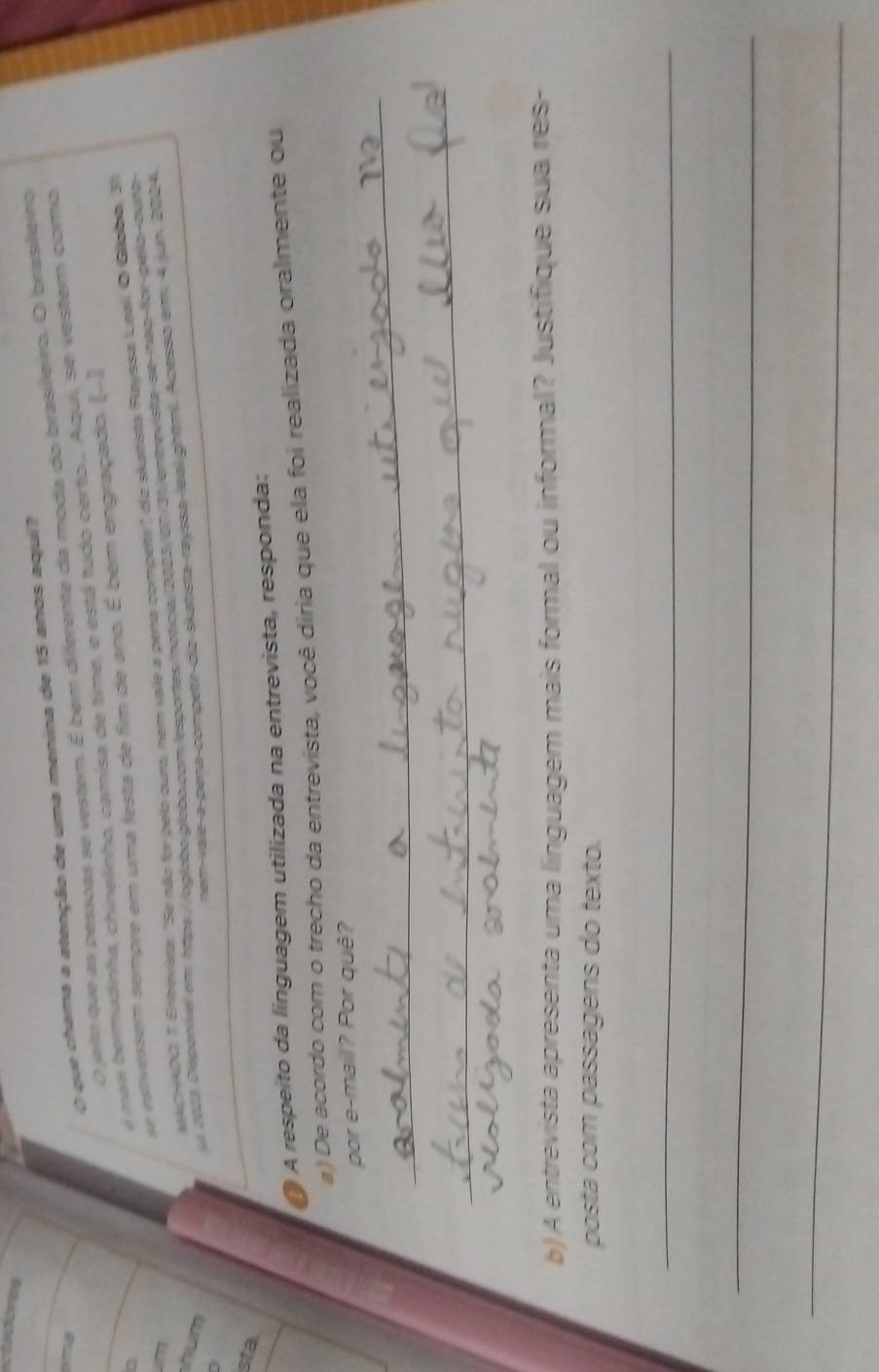 ctadores 
O que chama a atenção de uma menina de 15 anos aqui? 
O jeito que as pessoas se vestem. É bem diferente da moda do brasileiro. O brasilleiro 
a 
a 
e mais bermudinha, chinelinho, camisa de time, e está tudo certo.. Aqui, se vestem como 
MACHADO, T. Entrevista: "Se não for pelo oura, nem vale a pena compette' da skattista Rayssa, Leali O Gíloba, 31 

se estivessem sempre em uma festa de fim de ano. É bem engraçado. (-] 
hum 
ei 2003, Disponível em: htps //ogioãs globo.com esportes ntóca 2003/ on/31/entrevista-de-não-for-pélo-curb 
nem-vale-a-pena-competir-dia-skatista-rayssa-leal.ghtml. Acesso em. 4 jun. 2004, 
sta. 
A respeito da linguagem utilizada na entrevista, responda: 
a) De acordo com o trecho da entrevista, você diria que ela foi realizada oralmente ou 
_ 
por e-mail? Por quê? 
_ 
b) A entrevista apresenta uma linguagem mais formal ou informal? Justifique sua res- 
posta com passagens do texto. 
_ 
_ 
_