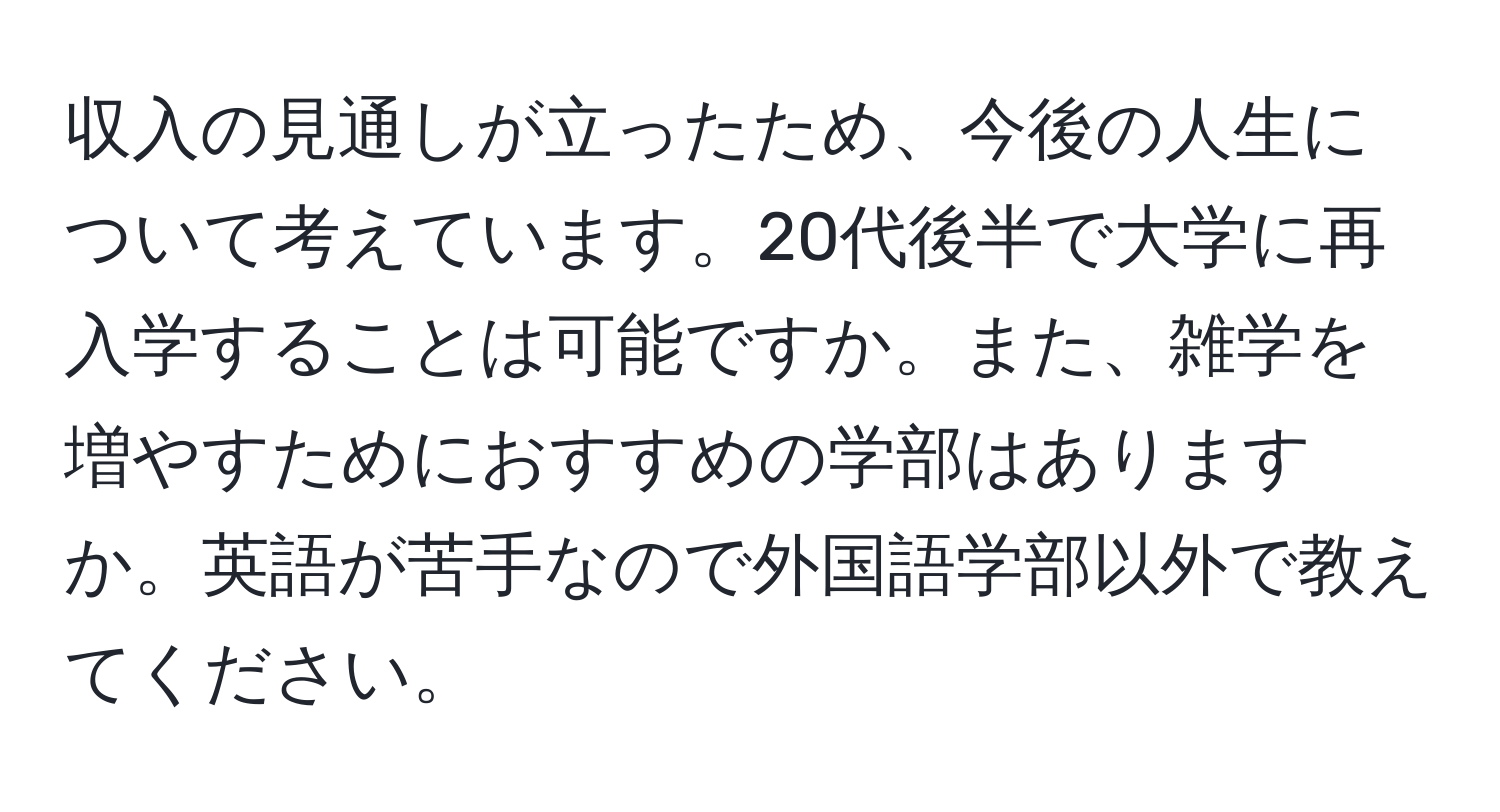 収入の見通しが立ったため、今後の人生について考えています。20代後半で大学に再入学することは可能ですか。また、雑学を増やすためにおすすめの学部はありますか。英語が苦手なので外国語学部以外で教えてください。