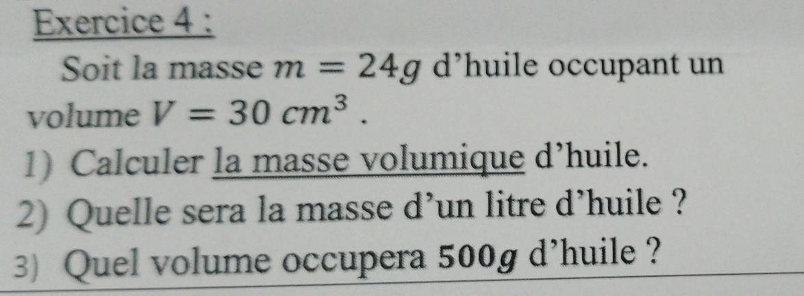 Soit la masse m=24g d’huile occupant un 
volume V=30cm^3. 
1) Calculer la masse volumique d’huile. 
2) Quelle sera la masse d’un litre d’huile ? 
3) Quel volume occupera 500g d'huile ?