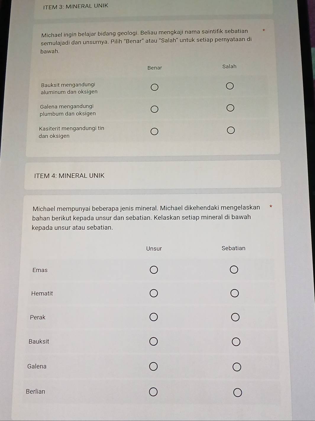 ITEM 3: MINERAL UNIK 
Michael ingin belajar bidang geologi. Beliau mengkaji nama saintifik sebatian 
semulajadi dan unsurnya. Pilih “Benar” atau “Salah” untuk setiap pernyataan di 
bawah. 
ITEM 4: MINERAL UNIK 
Michael mempunyai beberapa jenis mineral. Michael dikehendaki mengelaskan 
bahan berikut kepada unsur dan sebatian. Kelaskan setiap mineral di bawah 
kepada unsur atau sebatian.