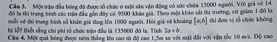 Một trận đầu bóng đá được tổ chức ở một sân vận động có sức chứa 15000 người. Với giá vé 14
đô la thi trung bình các trận đầu gần đây có 9500 khán giả. Theo một khảo sát thị trường, cứ giảm 1 đô la
mỗi vẻ thì trung bình số khán giả tăng lên 1000 người. Hỏi giá vẻ khoảng [a;b] thì đơn vị tổ chức không
bị lỗ? Biết rằng chí phí tổ chức trận đầu là 135000 đô la. Tính 2a+b. 
Câu 4. Một quả bóng được ném thẳng lên cao từ độ cao 1,5m so với mặt đất với vận tốc 10 m/s. Độ cao