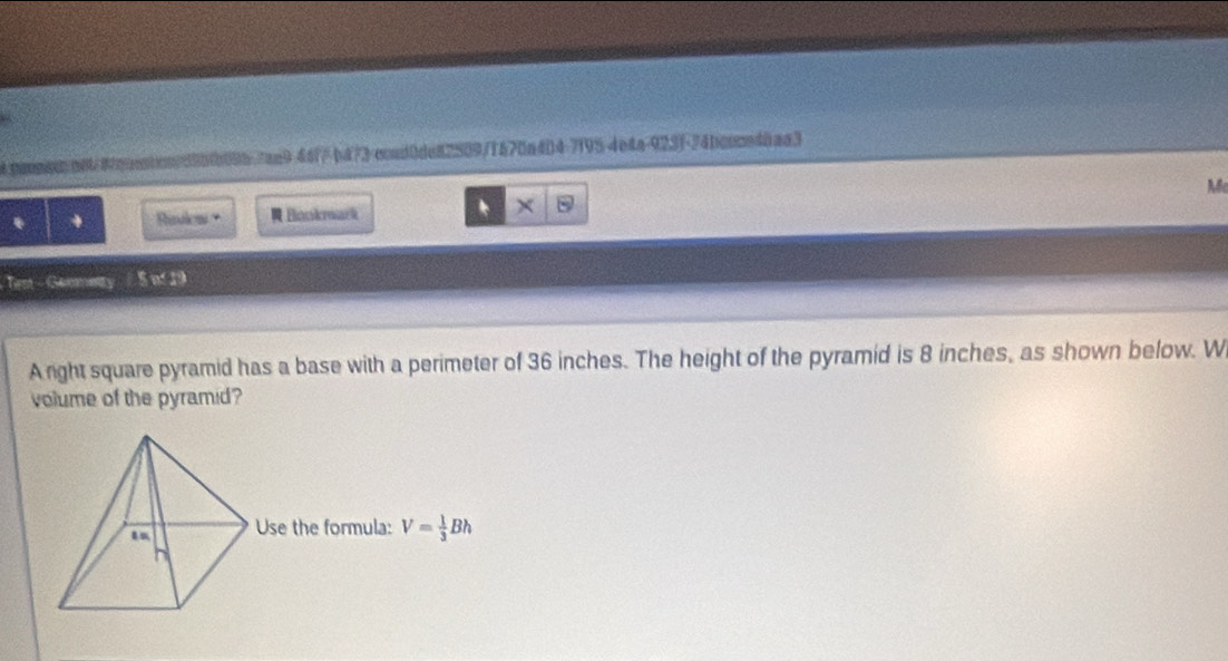 caoosoo00/4ooo0on/3550b095-7aa9-44f/ b473-ccnd0de82509/1570a404-7195-4e4a-923f-74bconn48aa3 
M 
* + Rislow · R Bonkmark 
B 
- Tent - Genmetty / 5 nf 19 
A right square pyramid has a base with a perimeter of 36 inches. The height of the pyramid is 8 inches, as shown below. W 
volume of the pyramid? 
Use the formula: V= 1/3 Bh