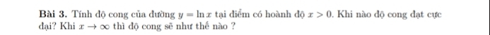 Tính độ cong của đường y=ln x tại diểm có hoành độ x>0. Khi nào độ cong đạt cực 
đại? Khi x → ∞ thì độ cong sẽ như thế nào ?