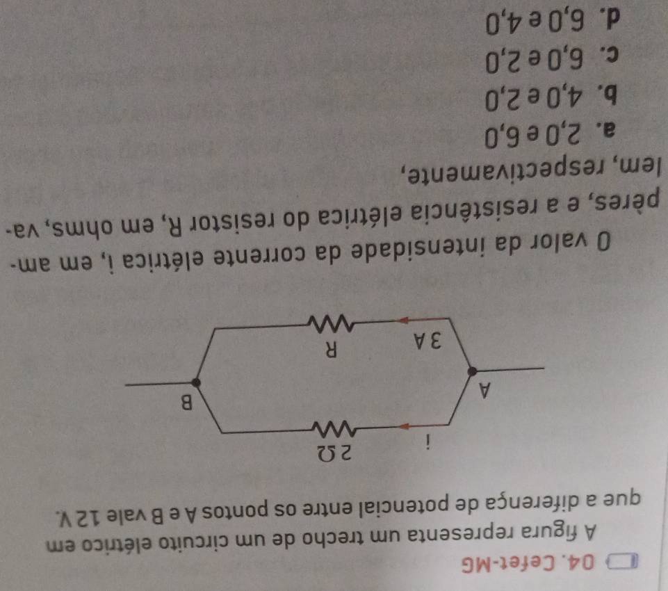 Cefet-MG
A figura representa um trecho de um circuito elétrico em
que a diferença de potencial entre os pontos A e B vale 12 V.
O valor da intensidade da corrente elétrica i, em am-
pères, e a resistência elétrica do resistor R, em ohms, va-
lem, respectivamente,
a. 2, 0 e 6,0
b. 4,0 e 2,0
c. 6,0 e 2,0
d. 6, 0 e 4,0