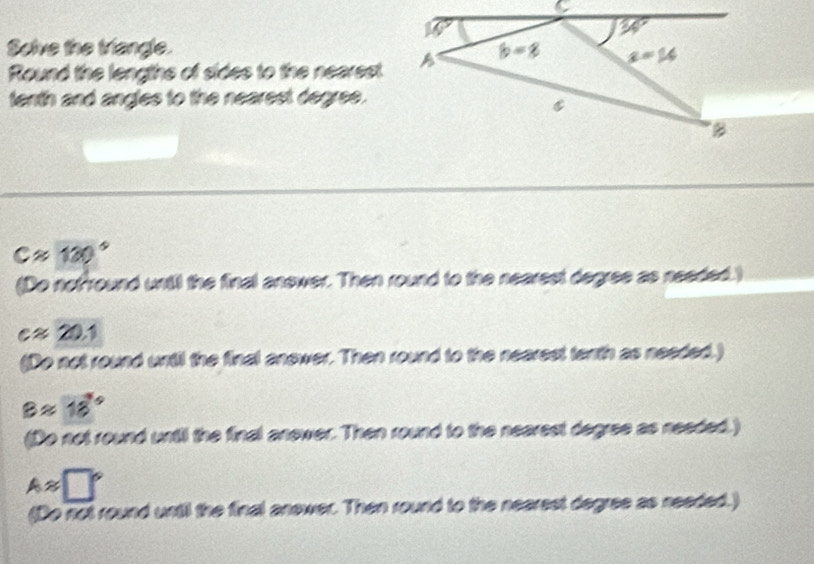 Solve the triangle. 
Round the lengths of sides to the nearest
tenth and angles to the nearest degree.
capprox 120°
(Do nof round until the final answer. Then round to the nearest degree as needed.)
capprox 20.1
(Do not round until the final anewer. Then round to the nearest terth as needed.)
Bapprox 18°
(Do not round until the final anewer. Then round to the nearest degree as needed.)
Aapprox □°
(Do not round until the final answer. Then round to the nearest degree as needed.)