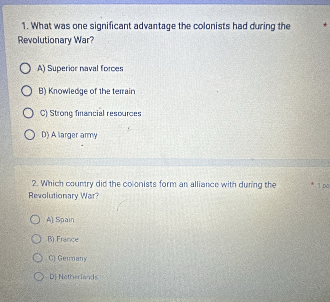 What was one significant advantage the colonists had during the *
Revolutionary War?
A) Superior naval forces
B) Knowledge of the terrain
C) Strong financial resources
D) A larger army
2. Which country did the colonists form an alliance with during the 1 po
Revolutionary War?
A) Spain
B) France
C) Germany
D) Netherlands