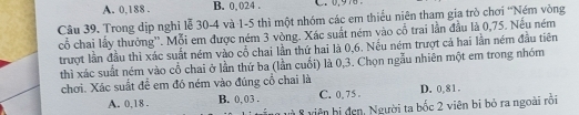 A. 0,188. B. 0, 024. G0. 976
Câu 39. Trong dịp nghi lễ 30-4 và 1-5 thì một nhóm các em thiếu niên tham gia trò chơi ''Ném vòng
cổ chai lấy thưởng''. Mỗi em được ném 3 vòng. Xác suất ném vào cổ trai lần đầu là 0,75. Nếu ném
trượt lần đầu thì xác suất ném vào cổ chai lần thứ hai là 0,6. Nếu ném trượt cả hai lần ném đầu tiên
thì xác suất ném vào cổ chai ở lần thứ ba (lần cuối) là 0,3. Chọn ngẫu nhiên một em trong nhóm
chơi. Xác suất đề em đó ném vào đúng cổ chai là
A. 0,18. B. 0, 03. C. 0, 75. D. 0,81.
8 viên bị đen, Người ta bốc 2 viên bi bỏ ra ngoài rồi