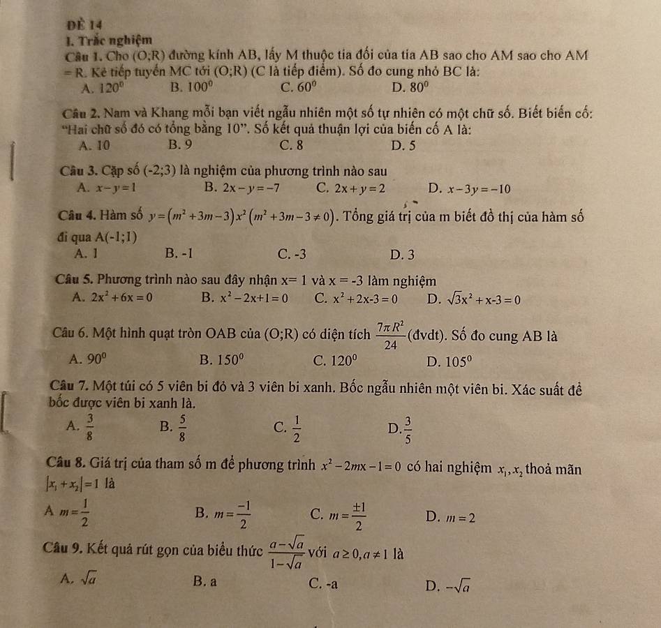 đè 14
J. Trắc nghiệm
Câu 1. Cho (O;R) đường kính AB, lấy M thuộc tia đối của tia AB sao cho AM sao cho AM
=R Kẻ tiếp tuyến MC tới (O;R) (C là tiếp điểm). Số đo cung nhỏ BC là:
A. 120° B. 100° C. 60° D. 80°
Câu 2. Nam và Khang mỗi bạn viết ngẫu nhiên một số tự nhiên có một chữ số. Biết biến cố:
'Hai chữ số đó có tổng bằng 10”. Số kết quả thuận lợi của biến cố A là:
A. 10 B. 9 C. 8 D. 5
Câu 3. Cặp số (-2;3) là nghiệm của phương trình nào sau
A. x-y=1 B. 2x-y=-7 C. 2x+y=2 D. x-3y=-10
Câu 4. Hàm số y=(m^2+3m-3)x^2(m^2+3m-3!= 0). Tổng giá trị của m biết đồ thị của hàm số
đi qua A(-1;1)
A. ] B. -1 C. -3 D. 3
Câu 5. Phương trình nào sau đây nhận x=1 và x=-3 àm nghiệm
A. 2x^2+6x=0 B. x^2-2x+1=0 C. x^2+2x-3=0 D. sqrt(3)x^2+x-3=0
Câu 6. Một hình quạt tròn OAB của (O;R) có diện tích  7π R^2/24  (đy l ). Số đo cung AB là
at
A. 90° B. 150° C. 120° D. 105°
Câu 7. Một túi có 5 viên bi đỏ và 3 viên bi xanh. Bốc ngẫu nhiên một viên bi. Xác suất để
bốc được viên bi xanh là.
A.  3/8  B.  5/8  C.  1/2  D.  3/5 
Câu 8. Giá trị của tham số m để phương trình x^2-2mx-1=0 có hai nghiệm x_1,x_2 thoả mãn
|x_1+x_2|=1 là
A m= 1/2 
B. m= (-1)/2  C. m= ± 1/2  D. m=2
Câu 9. Kết quả rút gọn của biểu thức  (a-sqrt(a))/1-sqrt(a)  với a≥ 0,a!= 1 là
A. sqrt(a) B. a C. -a D. -sqrt(a)