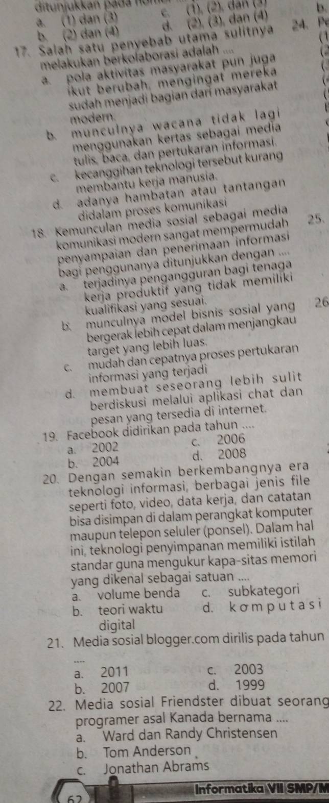 ditunjukkan pada n ume
a. (1) dan (3) c. (1). (2). dan (3) b.
b. (2) dan (4) d. (2), (3), dạn (4)
a1
17. Salah satu penyebab utama sulitnya 24. Pe
melakukan berkolaborasi adalah ....
a. pola aktivitas masyarakat pun juga 
likut berubah, mengingat mereka
sudah menjadi bagian darí masyarakat
modern.
b. munculnya wacana tidak lagi
menggunakan kertas sebagai mediía
tulis, baca, dan pertukaran informasi.
c. kecanggihan teknologi tersebut kurang
membantu kerja manusia.
d. adanya hambatan atau tantangan
didalam proses komunikasi
18. Kemunculan media sosial sebagai media
komunikasi modern sangat mempermudah 25.
penyampaian dan penerimaan informasi
bagi penggunanya ditunjukkan dengan ..... terjadinya pengangguran bagi tenag
kerja produktif yang tidak memiliki
kualifikasi yang sesuai.
b. munculnya model bisnis sosial yan 26
bergerak lebiḥ cepat dalam menjangkau
target yang lebih luas.
c. mudah dan cepatnya proses pertukaran
informasi yang terjadi
d. membuat seseorang lebih sulit
berdiskusi melalui aplikasi chat dan
pesan yang tersedia di internet.
19. Facebook didirikan pada tahun ....
a. 2002 c. 2006
b. 2004 d. 2008
20. Dengan semakin berkembangnya era
teknologi informasi, berbagai jenis file
seperti foto, video, data kerja, dan catatan
bisa disimpan di dalam perangkat komputer.
maupun telepon seluler (ponsel). Dalam hal
ini, teknologi penyimpanan memiliki istilah
standar guna mengukur kapa-sitas memori
yang dikenal sebagai satuan ....
a. volume benda c. subkategori
b. teori waktu d. k ơ m p u t a s i
digital
21. Media sosial blogger.com dirilis pada tahun
a. 2011 c. 2003
b. 2007 d. 1999
22. Media sosial Friendster dibuat seorang
programer asal Kanada bernama ....
a. Ward dan Randy Christensen
b. Tom Anderson
c. Jonathan Abrams
Informatika VII SMP/M
67