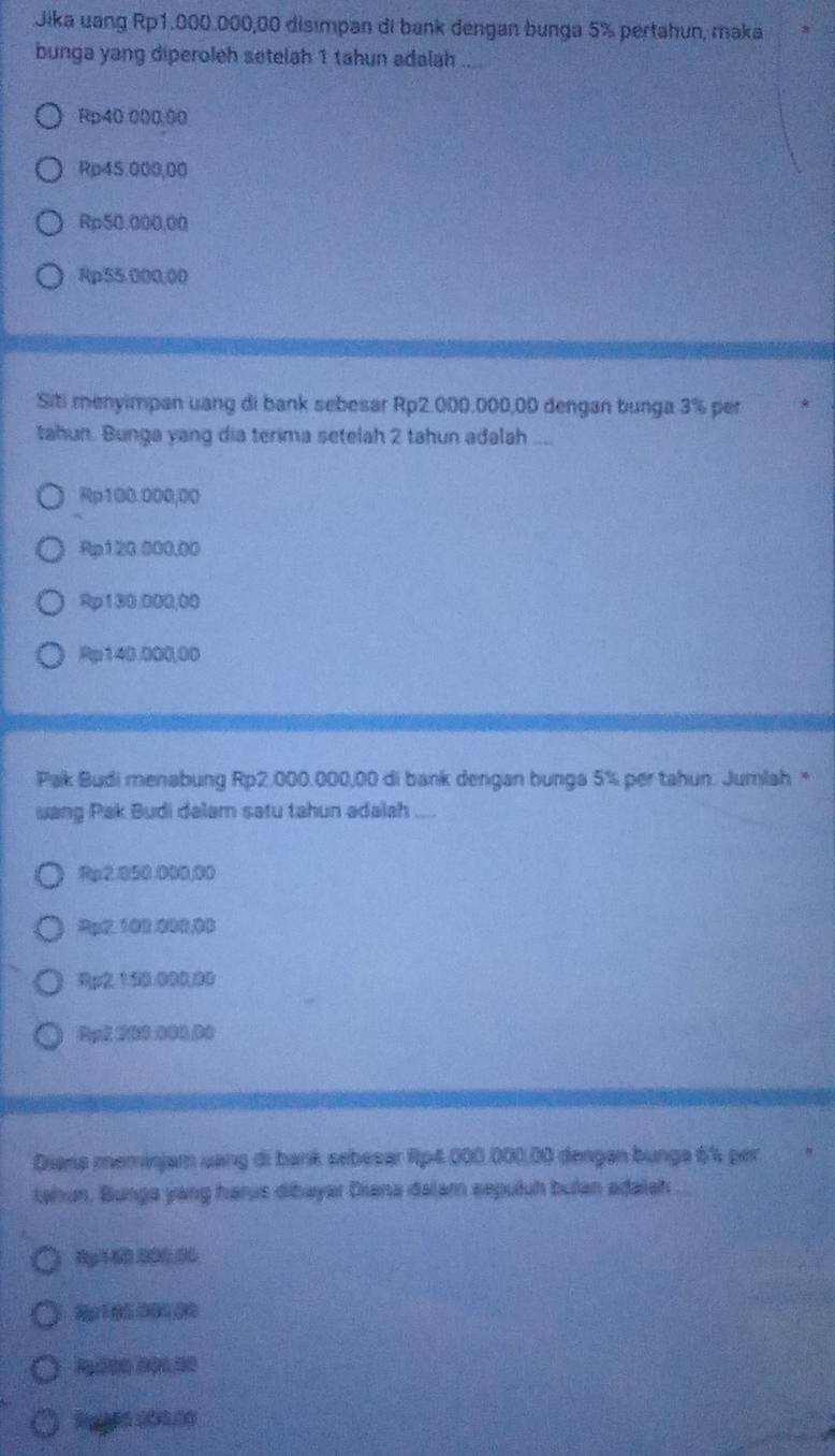 Jika uang Rp1.000.000,00 disimpan di bank dengan bunga 5% pertahun, maka
bunga yang diperoleh setelah 1 tahun adalah ....
Rp40 000:00
Rp45.000,00
Rp50.000,00
Rp55.000,00
Siti menyimpan uang di bank sebesar Rp2.000.000,00 dengan bunga 3% per
tahun. Bunga yang dia terima setelah 2 tahun adalah ....
Rp100.000,00
Rp120 000,00
Rp130,000,00
Rp140.000,00
Pak Budi menabung Rp2.000.000,00 di bank dengan bunga 5% per tahun. Jumlah *
uang Pak Budi dalam satu tahun adalah ....
Rp2.050.000,00
Rp2. 102.000,00
3p2153.000.00
Ppl, 200.000.00
Dians meminjam uang di bank sebesar Rp4.000.000,00 dengan bunga 6% per
tahun. Bunga yang harus dibayar Diana dalam sepuluh bulan adaish
8g160.000.00
Rg200 000.50