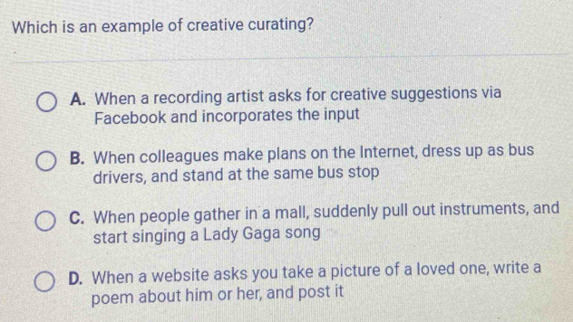 Which is an example of creative curating?
A. When a recording artist asks for creative suggestions via
Facebook and incorporates the input
B. When colleagues make plans on the Internet, dress up as bus
drivers, and stand at the same bus stop
C. When people gather in a mall, suddenly pull out instruments, and
start singing a Lady Gaga song
D. When a website asks you take a picture of a loved one, write a
poem about him or her, and post it