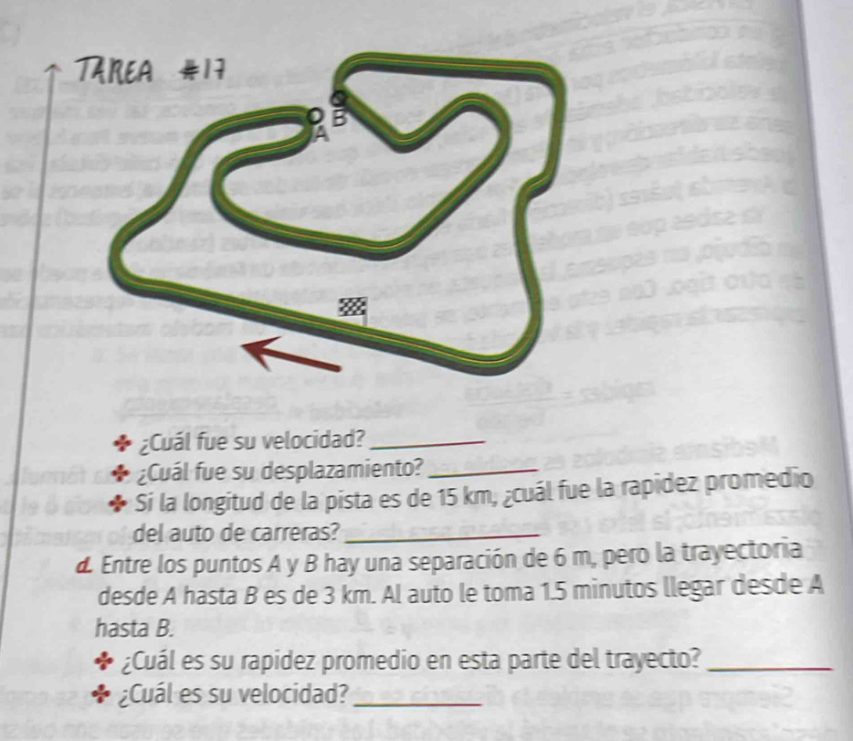 ¿Cuál fue su velocidad?_ 
¿Cuál fue su desplazamiento?_ 
Sí la longitud de la pista es de 15 km, ¿cuál fue la rapidez promedio 
del auto de carreras?_ 
d. Entre los puntos A y B hay una separación de 6 m, pero la trayectoria 
desde A hasta B es de 3 km. Al auto le toma 1.5 minutos llegar desde A 
hasta B. 
¿Cuál es su rapidez promedio en esta parte del trayecto?_ 
¿Cuál es su velocidad?_