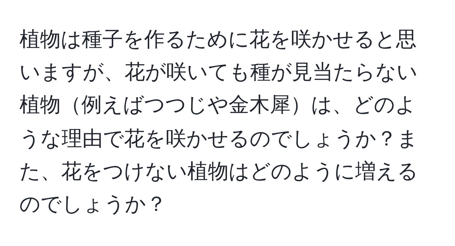 植物は種子を作るために花を咲かせると思いますが、花が咲いても種が見当たらない植物例えばつつじや金木犀は、どのような理由で花を咲かせるのでしょうか？また、花をつけない植物はどのように増えるのでしょうか？