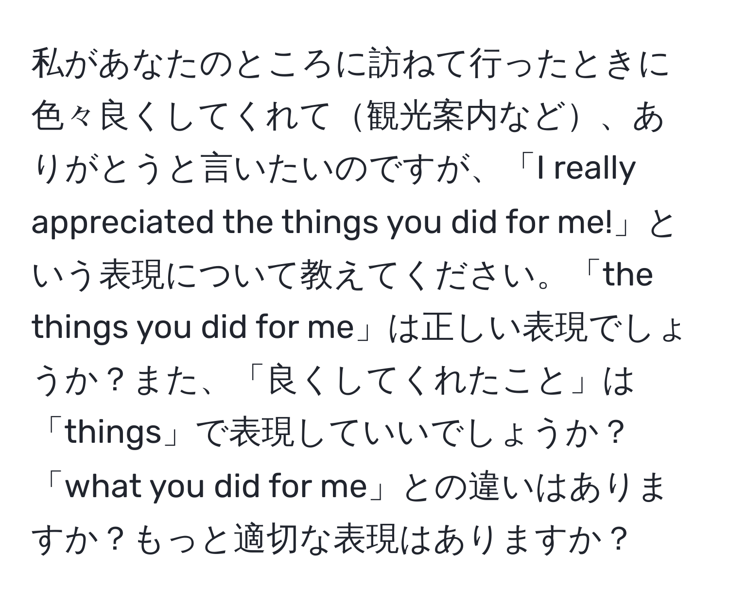 私があなたのところに訪ねて行ったときに色々良くしてくれて観光案内など、ありがとうと言いたいのですが、「I really appreciated the things you did for me!」という表現について教えてください。「the things you did for me」は正しい表現でしょうか？また、「良くしてくれたこと」は「things」で表現していいでしょうか？「what you did for me」との違いはありますか？もっと適切な表現はありますか？