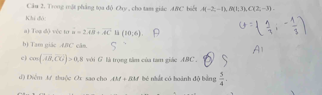 Trong mặt phẳng tọa độ Oxy, cho tam giác ABC biết A(-2;-1), B(1;3), C(2;-3). 
Khi đỏ: 
a) Toạ độ véc tơ vector u=2vector AB+vector AC là (10;6). 
b) Tam giác ABC cân. 
c) cos (vector AB,vector CG)>0,8 với G là trọng tâm của tam giác ABC. 
d) Điểm M thuộc Ox sao cho AM+BM bé nhất có hoành độ bằng  5/4 .