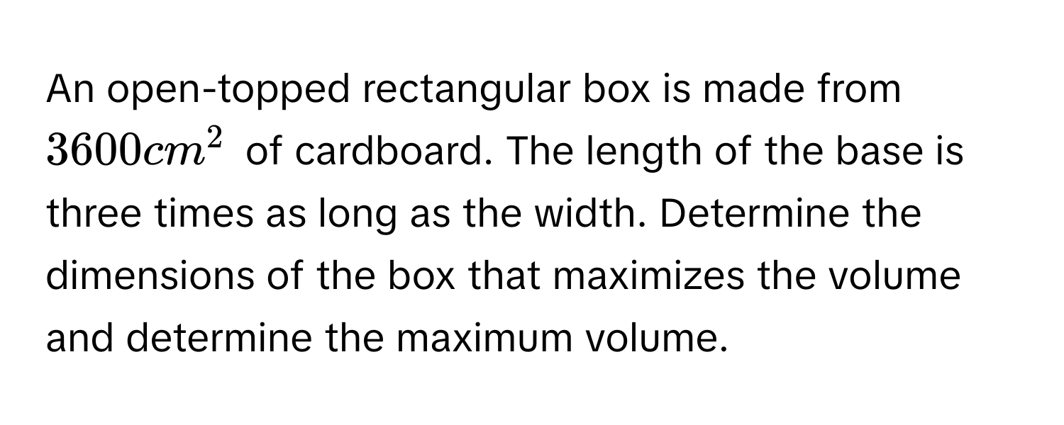 An open-topped rectangular box is made from $3600cm^2$ of cardboard. The length of the base is three times as long as the width. Determine the dimensions of the box that maximizes the volume and determine the maximum volume.