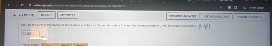 Finish update 
2. [0/1 Points] DETAILS MY NOTES PREVIOUS ANSWERS ASK YOUR TEACHER PRACTICE ANOTHER 
Let C be the curve of intersection of the parabolic cylinder x^2=2y , and the surface 3z=xy. Find the exact length of C from the origin to the point (5, 25/2 , 125/6 ).
25.8333
M 
Need Help? Master it