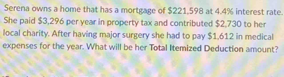 Serena owns a home that has a mortgage of $221,598 at 4.4% interest rate. 
She paid $3,296 per year in property tax and contributed $2,730 to her 
local charity. After having major surgery she had to pay $1,612 in medical 
expenses for the year. What will be her Total Itemized Deduction amount?