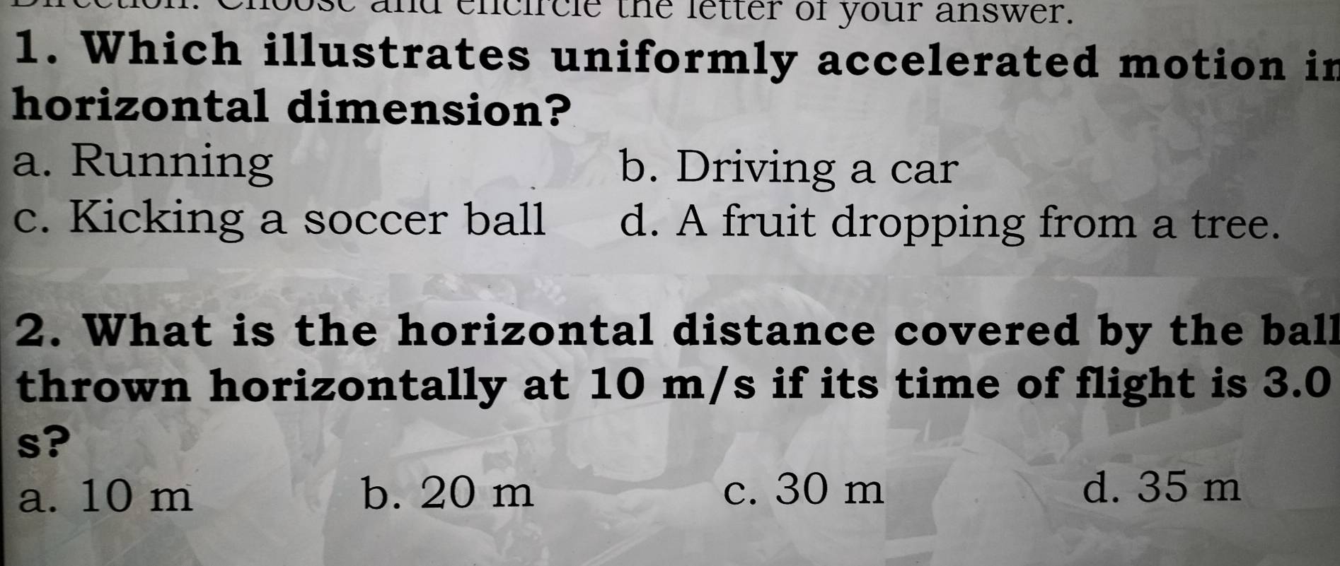 ose and encircle the letter of your answer.
1. Which illustrates uniformly accelerated motion in
horizontal dimension?
a. Running b. Driving a car
c. Kicking a soccer ball d. A fruit dropping from a tree.
2. What is the horizontal distance covered by the ball
thrown horizontally at 10 m/s if its time of flight is 3.0
s?
a. 10 m b. 20 m c. 30 m d. 35 m