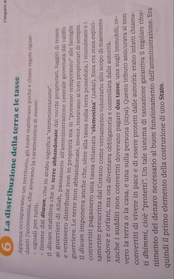 L'impero a 
6 La distribuzione della terra e le tasse 
Appena occupavano un territorio, gli Arabi stabilivano poche e chiare regole riguar- 
danti l’economia, che avevano la caratteristica di essere: 
. uguali per tutti; 
* fissate dal diwan, che in arabo significa “amministrazione”. 
Il diwan stabiliva che le terre abbandonate dai vecchi proprietari, fuggiti di fronte 
ai guerrieri di Allah, passassero all'amministrazione centrale governata dal califfo 
e venissero distribuite non in proprietà ma in “possesso temporaneo” alle famiglie 
guerriere. Le terre non abbandonate, invece, restavano ai loro proprietari di sempre. 
Il diwan imponeva anche che, oltre alla tassa sulla terra posseduta, i musulmani e i 
convertiti pagassero una tassa chiamata “elemosina” (zαkàt). Essa era stata esplici- 
tamente prescritta dal Corano come versamento volontario allo scopo di mantenere 
vedove e orfani, ma ora diventava obbligatoria e controllata dalle autorità. 
Anche i sudditi non convertiti dovevano pagare due tasse: una sugli immobili, ov- 
vero la terra o la casa, e una sulla persona (jizya). Questo tributo assicurava ai non 
convertiti di vivere in pace e di essere protetti dalle autorità: erano infatti chiama- 
ti dhimmi, cioè “protetti”. Un tale sistema di tassazione garantiva il regolare rifor- 
nimento del denaro necessario al buon funzionamento dell’amministrazione. Era 
quindi il primo elemento della costruzione di uno Stato.