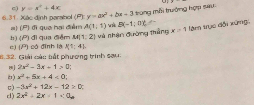 y
c) y=x^2+4x; 
6.31. Xác định parabol (P): y=ax^2+bx+3 trong mỗi trường hợp sau:
a) (P) đi qua hai điểm A(1;1) và B(-1;0)^4, 
b) (P) đi qua điểm M(1;2) và nhận đường thẳng x=1 làm trục đối xứng;
c) (P) có đỉnh là I(1;4). 
6.32. Giải các bất phương trình sau:
a) 2x^2-3x+1>0
b) x^2+5x+4<0</tex> .
c) -3x^2+12x-12≥ 0
d) 2x^2+2x+1<0</tex>