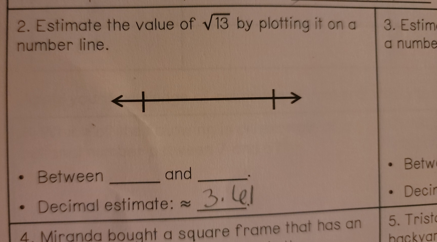 Estimate the value of sqrt(13) by plotting it on a 3. Estim 
number line. a numbe 
Betw 
Between _and_ 
· 
Decir 
Decimal estimate: ≈_ 
4. Miranda bought a square frame that has an 5. Trist 
backvar