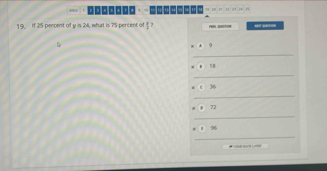 Intro 1 2 3 4 5 6 7 8 9 10 11 12 13 14 15 16 17 18 19 20 21 22 23 24 25
19. If 25 percent of y is 24, what is 75 percent of  y/2  ? PREV. QUESTION NEXT QUESTION 
× A 9
_
x B 18
_ 
C 36
_ 
x 72
_ 
E 96
_ 
CONE BACK LATER