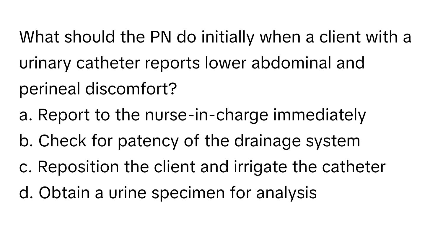 What should the PN do initially when a client with a urinary catheter reports lower abdominal and perineal discomfort? 

a. Report to the nurse-in-charge immediately
b. Check for patency of the drainage system
c. Reposition the client and irrigate the catheter
d. Obtain a urine specimen for analysis