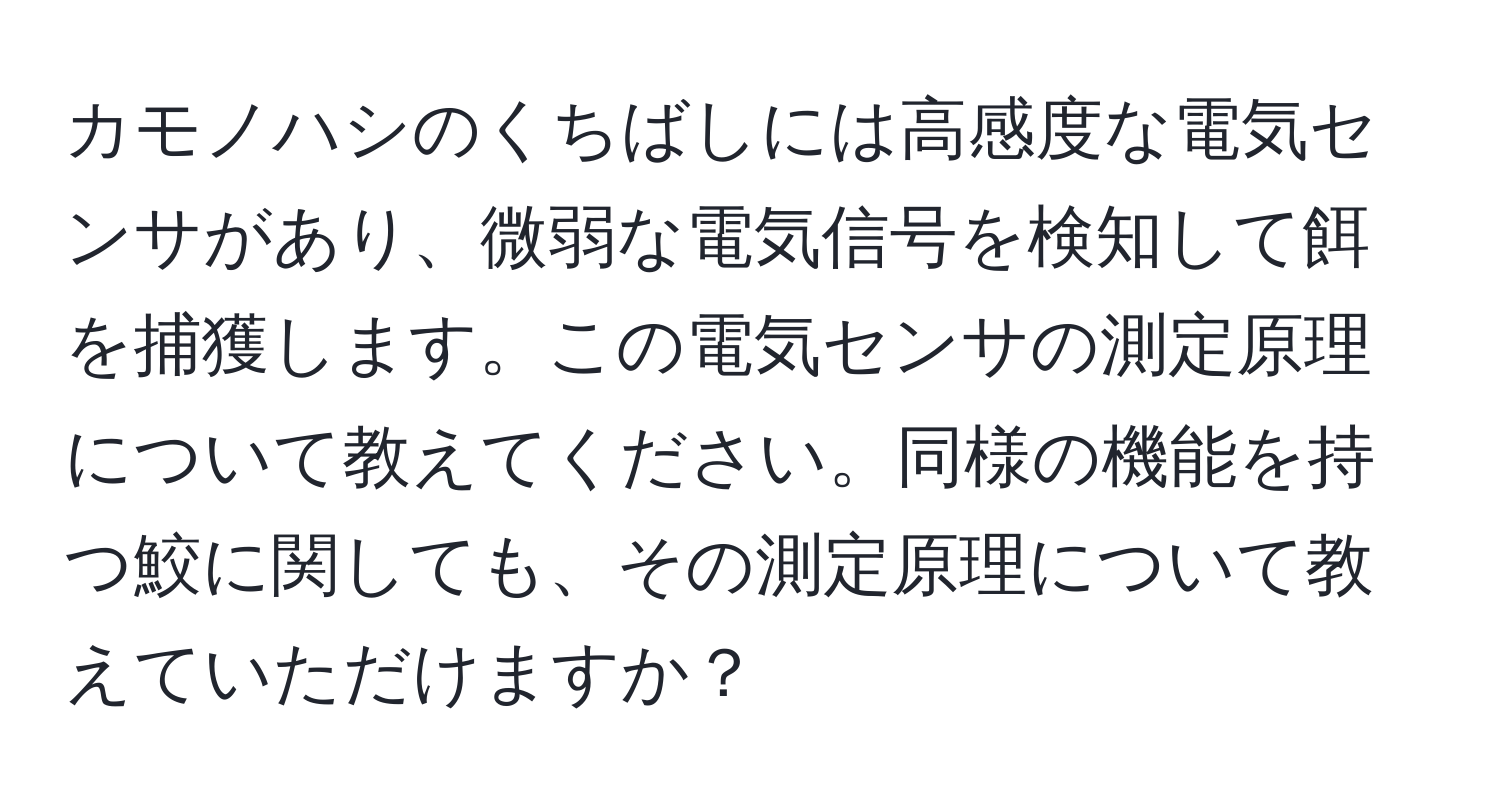 カモノハシのくちばしには高感度な電気センサがあり、微弱な電気信号を検知して餌を捕獲します。この電気センサの測定原理について教えてください。同様の機能を持つ鮫に関しても、その測定原理について教えていただけますか？
